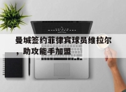 合乐彩票官方在线入口-曼城签约菲律宾球员维拉尔，助攻能手加盟