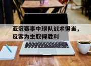 合乐彩票app下载-亚冠赛事中球队战术得当，反客为主取得胜利