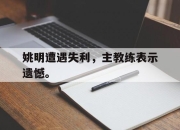 合乐彩票app下载-姚明遭遇失利，主教练表示遗憾。