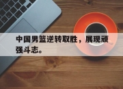 合乐彩票app下载-中国男篮逆转取胜，展现顽强斗志。