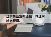 合乐彩票官方在线入口-辽宁男篮宣布退役，球迷纷纷送祝福。