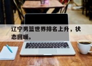 合乐彩票app下载-辽宁男篮世界排名上升，状态回暖。