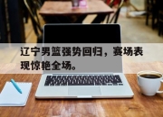 合乐彩票平台-辽宁男篮强势回归，赛场表现惊艳全场。