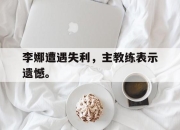合乐彩票平台-李娜遭遇失利，主教练表示遗憾。
