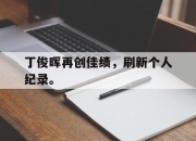 合乐彩票平台-丁俊晖再创佳绩，刷新个人纪录。