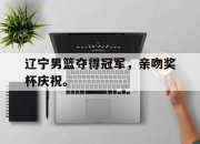 合乐彩票平台-辽宁男篮夺得冠军，亲吻奖杯庆祝。