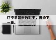 合乐彩票平台-辽宁男篮击败对手，晋级下一轮。