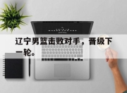 合乐彩票平台-辽宁男篮击败对手，晋级下一轮。