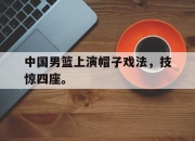 合乐彩票平台-中国男篮上演帽子戏法，技惊四座。
