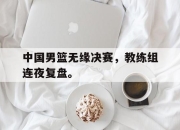 合乐彩票平台-中国男篮无缘决赛，教练组连夜复盘。