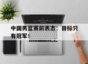 合乐彩票官方在线入口-中国男篮赛前表态：目标只有冠军！