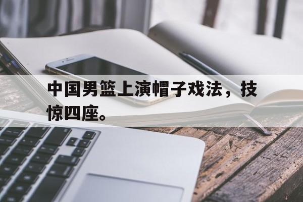中国男篮上演帽子戏法，技惊四座。