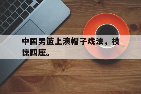 中国男篮上演帽子戏法，技惊四座。