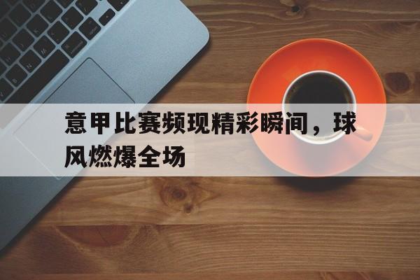 意甲比赛频现精彩瞬间，球风燃爆全场